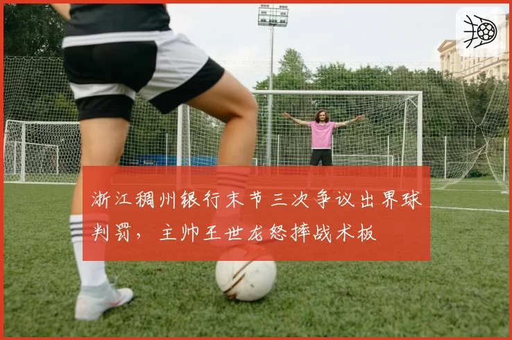 浙江稠州银行末节三次争议出界球判罚,主帅王世龙怒摔战术板