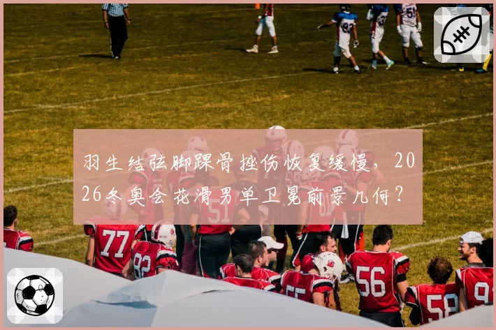 羽生结弦脚踝骨挫伤恢复缓慢,2026冬奥会花滑男单卫冕前景几何?