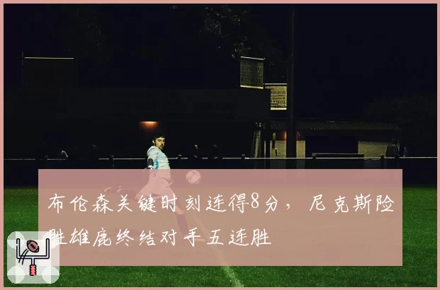 布伦森关键时刻连得8分，尼克斯险胜雄鹿终结对手五连胜