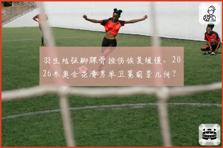 羽生结弦脚踝骨挫伤恢复缓慢,2026冬奥会花滑男单卫冕前景几何?