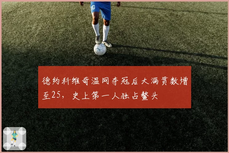 德约科维奇温网夺冠后大满贯数增至25,史上第一人独占鳌头