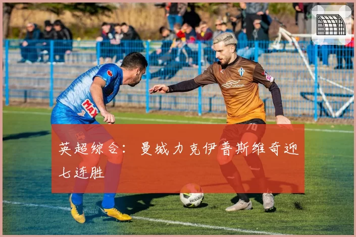 英超综合：曼城力克伊普斯维奇迎七连胜