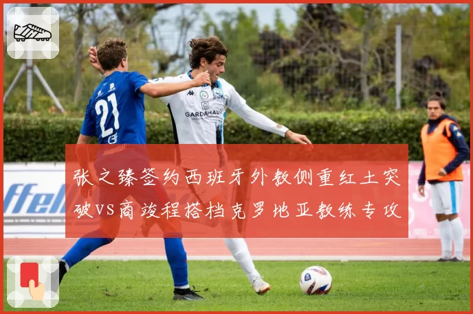 张之臻签约西班牙外教侧重红土突破vs商竣程搭档克罗地亚教练专攻硬地,中国男网训练路径分道扬镳