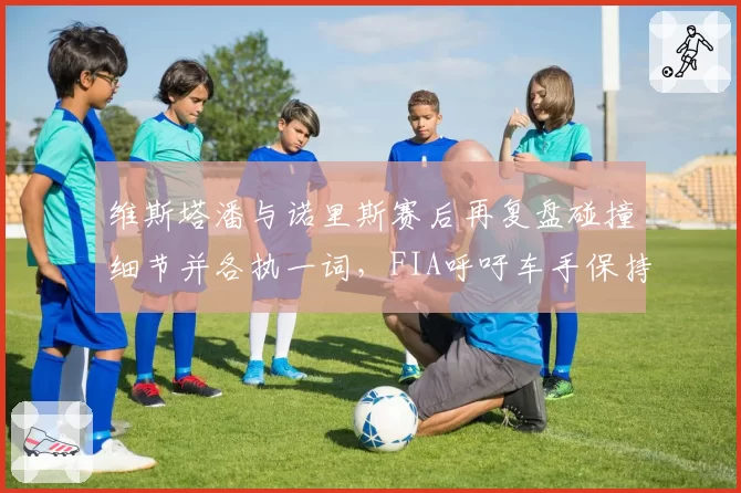 维斯塔潘与诺里斯赛后再复盘碰撞细节并各执一词,FIA呼吁车手保持竞技风度
