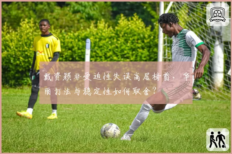 戴资颖非受迫性失误高居榜首，华丽打法与稳定性如何取舍？