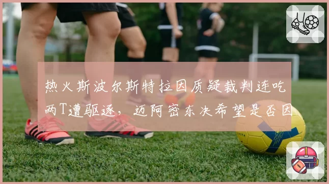 热火斯波尔斯特拉因质疑裁判连吃两T遭驱逐，迈阿密东决希望是否因此破灭？