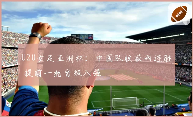 U20女足亚洲杯：中国队收获两连胜 提前一轮晋级八强