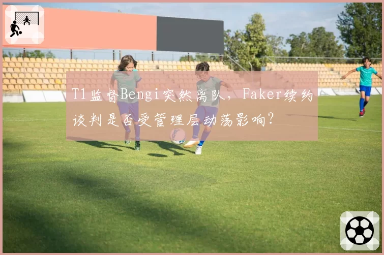 T1监督Bengi突然离队，Faker续约谈判是否受管理层动荡影响？