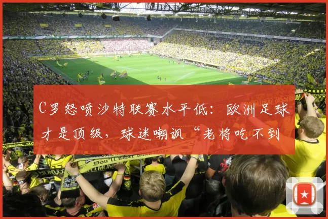 C罗怒喷沙特联赛水平低：欧洲足球才是顶级，球迷嘲讽“老将吃不到葡萄”