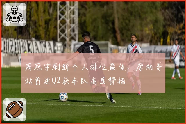 周冠宇刷新个人排位最佳，摩纳哥站首进Q2获车队高度赞扬