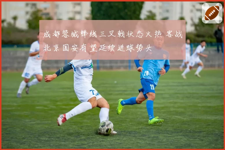 成都蓉城锋线三叉戟状态火热 客战北京国安有望延续进球势头