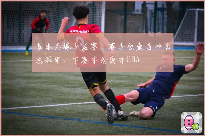 基本无缘季后赛！赛季初豪言冲击总冠军，下赛季或离开CBA