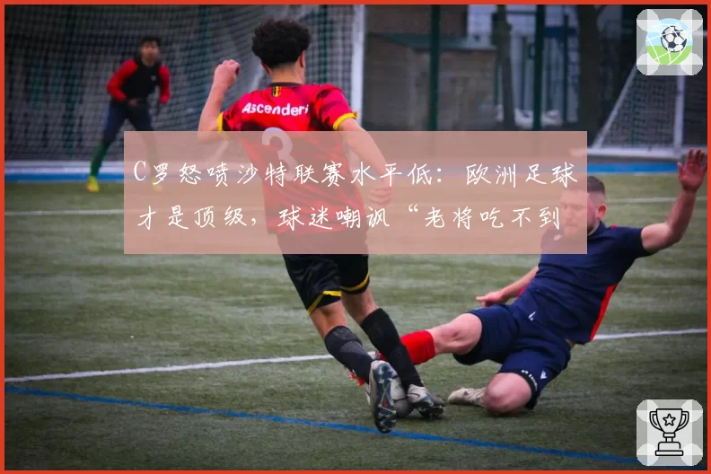 C罗怒喷沙特联赛水平低：欧洲足球才是顶级，球迷嘲讽“老将吃不到葡萄”