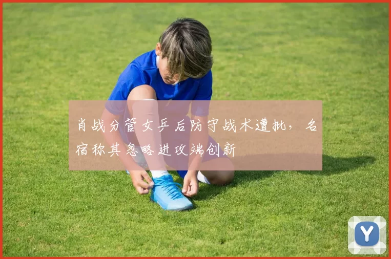 肖战分管女乒后防守战术遭批，名宿称其忽略进攻端创新