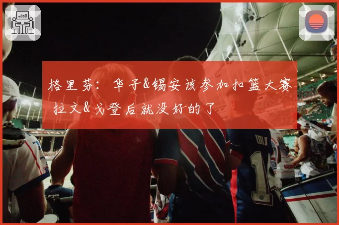 格里芬：华子&锡安该参加扣篮大赛 拉文&戈登后就没好的了
