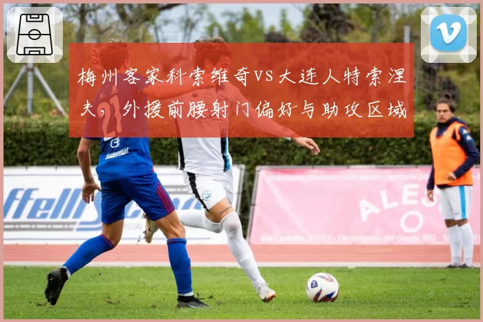 梅州客家科索维奇vs大连人特索涅夫，外援前腰射门偏好与助攻区域差异分析