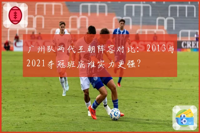 广州队两代王朝阵容对比：2013与2021夺冠班底谁实力更强？
