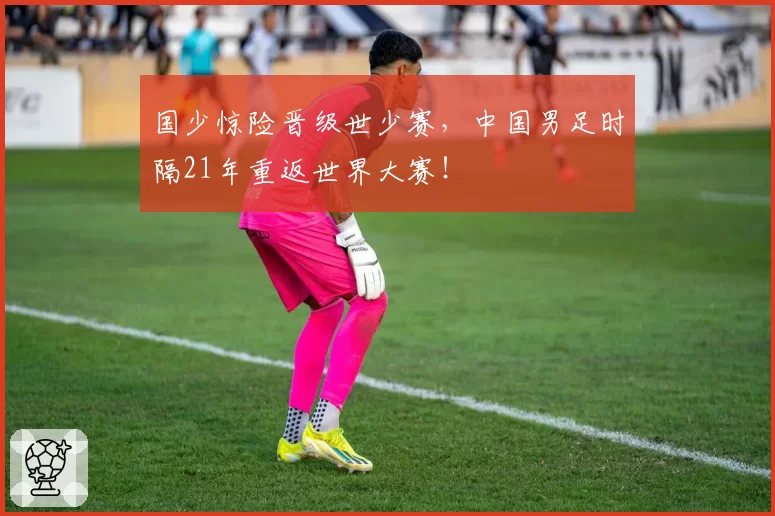 国少惊险晋级世少赛，中国男足时隔21年重返世界大赛！