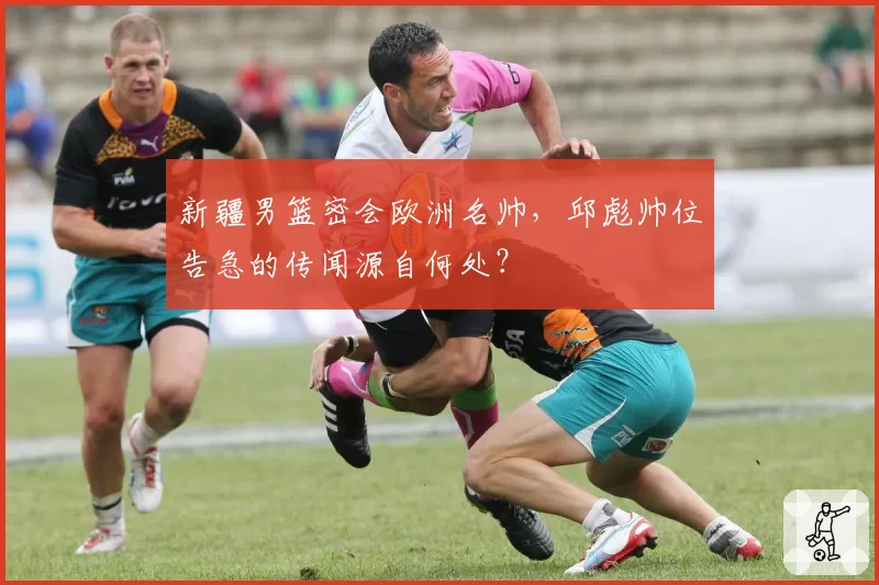 新疆男篮密会欧洲名帅,邱彪帅位告急的传闻源自何处?