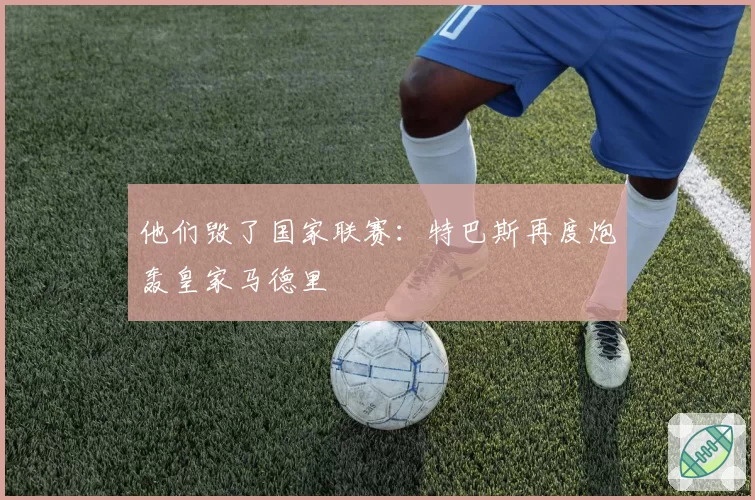 他们毁了国家联赛:特巴斯再度炮轰皇家马德里