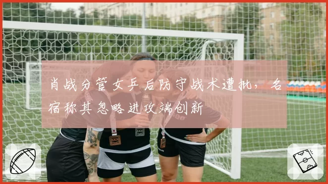 肖战分管女乒后防守战术遭批，名宿称其忽略进攻端创新