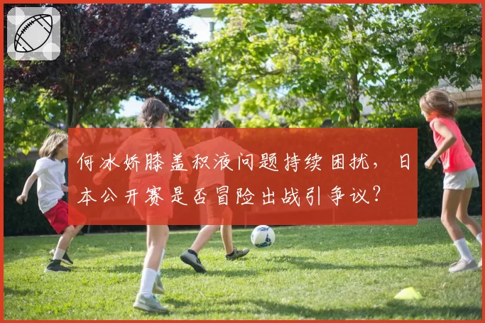 何冰娇膝盖积液问题持续困扰,日本公开赛是否冒险出战引争议?