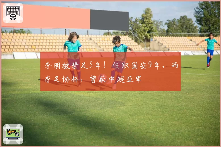 李明被禁足5年!任职国安9年,两夺足协杯,曾获中超亚军