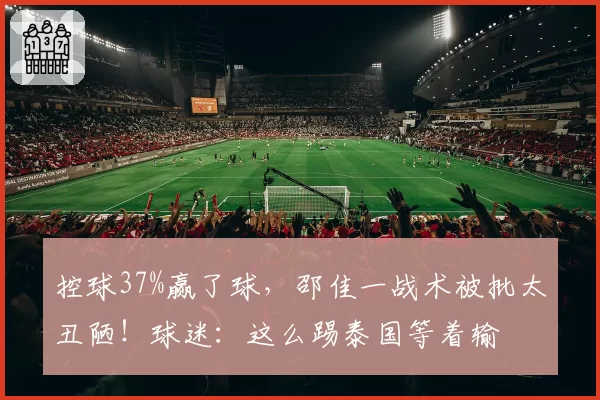 控球37%赢了球，邵佳一战术被批太丑陋！球迷：这么踢泰国等着输