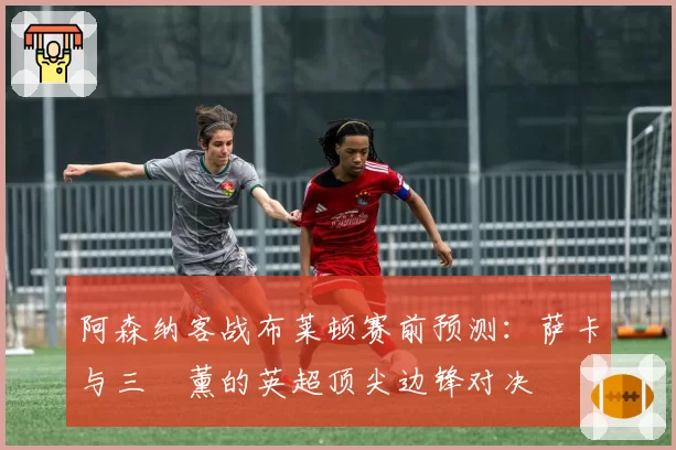 阿森纳客战布莱顿赛前预测:萨卡与三笘薰的英超顶尖边锋对决
