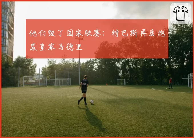他们毁了国家联赛:特巴斯再度炮轰皇家马德里