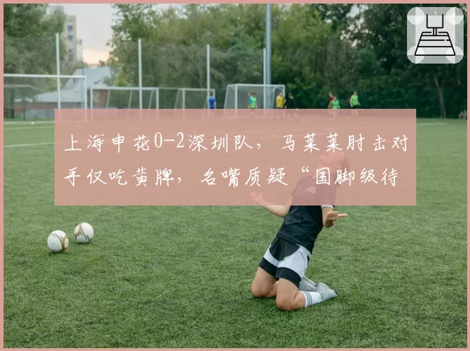 上海申花0-2深圳队，马莱莱肘击对手仅吃黄牌，名嘴质疑“国脚级待遇”