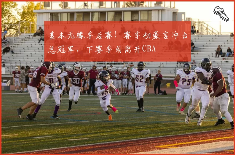 基本无缘季后赛！赛季初豪言冲击总冠军，下赛季或离开CBA
