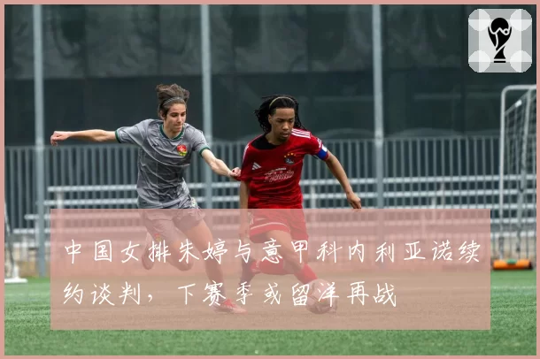 中国女排朱婷与意甲科内利亚诺续约谈判，下赛季或留洋再战