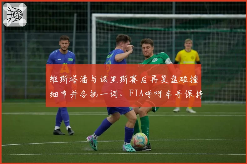 维斯塔潘与诺里斯赛后再复盘碰撞细节并各执一词,FIA呼吁车手保持竞技风度