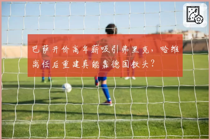 巴萨开价高年薪吸引弗里克，哈维离任后重建真能靠德国教头？