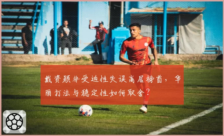 戴资颖非受迫性失误高居榜首,华丽打法与稳定性如何取舍?