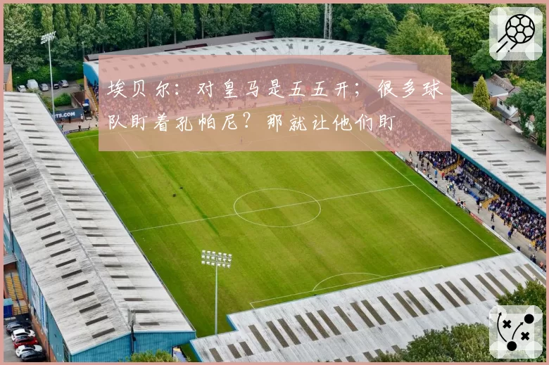 埃贝尔：对皇马是五五开；很多球队盯着孔帕尼？那就让他们盯