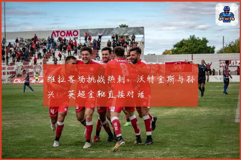 维拉客场挑战热刺，沃特金斯与孙兴慜英超金靴直接对话
