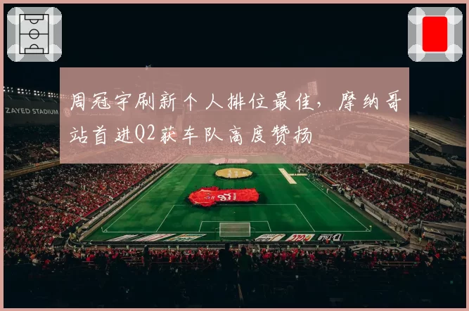 周冠宇刷新个人排位最佳，摩纳哥站首进Q2获车队高度赞扬