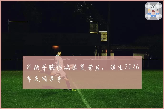辛纳手腕伤病恢复滞后，退出2026年美网争夺