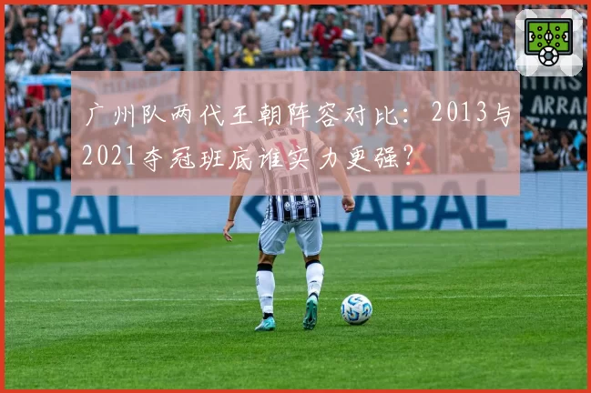 广州队两代王朝阵容对比：2013与2021夺冠班底谁实力更强？