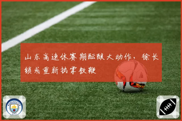 山东高速休赛期酝酿大动作，徐长锁或重新执掌教鞭