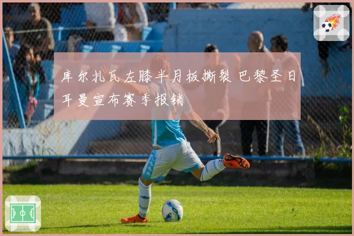 库尔扎瓦左膝半月板撕裂 巴黎圣日耳曼宣布赛季报销