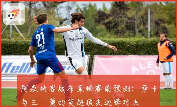 阿森纳客战布莱顿赛前预测：萨卡与三笘薰的英超顶尖边锋对决