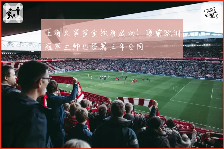 上海久事重金挖角成功！曝前欧洲冠军主帅已签署三年合同
