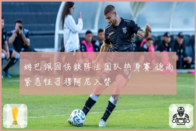 姆巴佩因伤缺阵法国队热身赛 德尚紧急征召穆阿尼入替