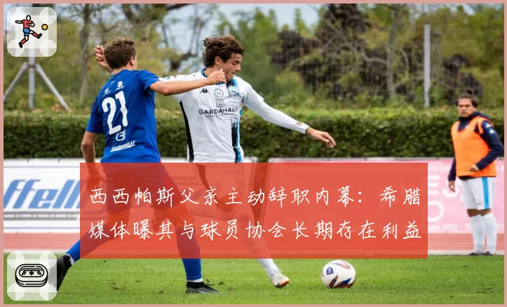 西西帕斯父亲主动辞职内幕：希腊媒体曝其与球员协会长期存在利益冲突