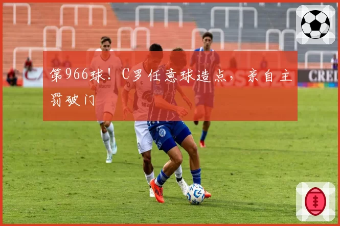 第966球！C罗任意球造点，亲自主罚破门