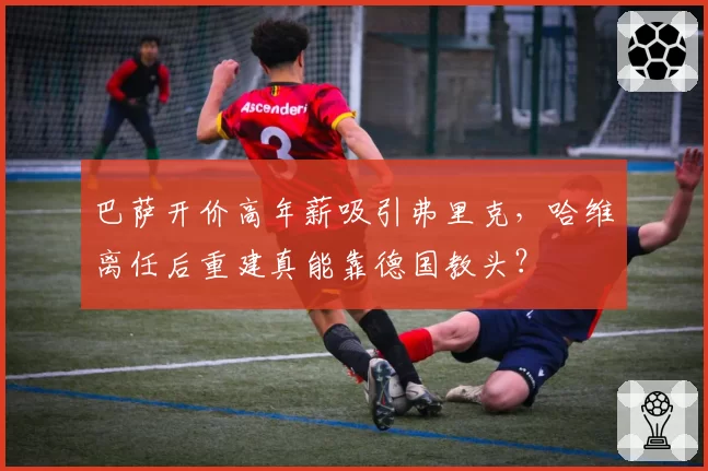 巴萨开价高年薪吸引弗里克，哈维离任后重建真能靠德国教头？