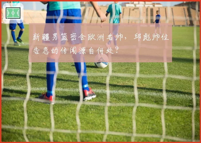 新疆男篮密会欧洲名帅,邱彪帅位告急的传闻源自何处?